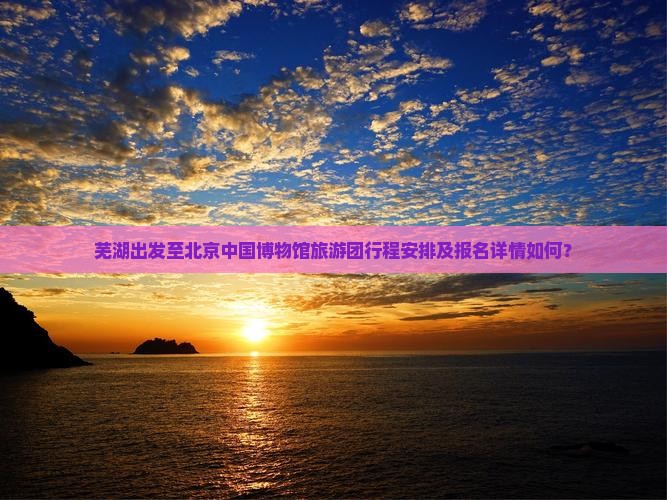芜湖出发至北京中国博物馆旅游团行程安排及报名详情如何? 芜湖出发至北京中国博物馆旅游团行程安排及报名详情如何?