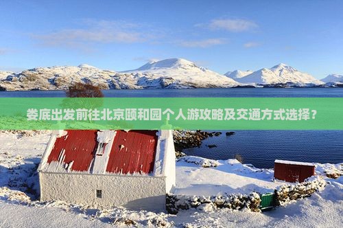 娄底出发前往北京颐和园个人游攻略及交通方式选择？