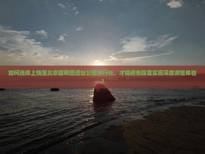 如何选择上饶至北京圆明园遗址公园旅行社，才能避免踩雷实现深度游览体验？