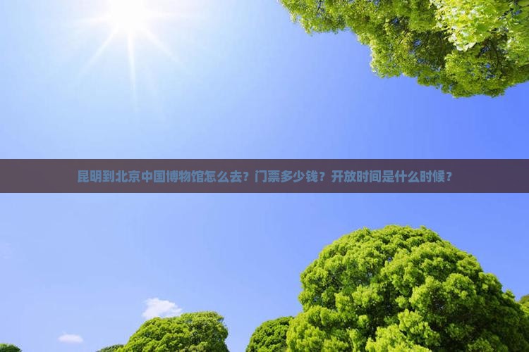 昆明到北京中国博物馆怎么去？门票多少钱？开放时间是什么时候？