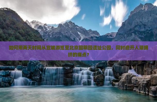 如何用两天时间从宣城游览至北京圆明园遗址公园，同时避开人潮拥挤的痛点？