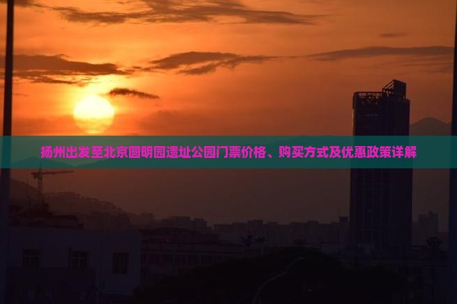 扬州出发至北京圆明园遗址公园门票价格、购买方式及优惠政策详解