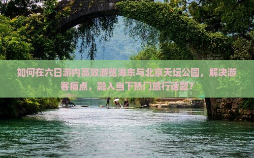 如何在六日游内高效游览海东与北京天坛公园，解决游客痛点，融入当下热门旅行话题？