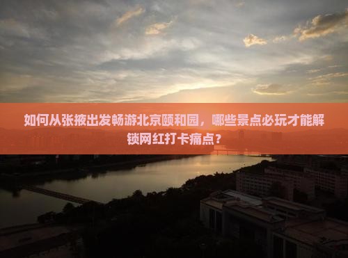 如何从张掖出发畅游北京颐和园，哪些景点必玩才能解锁网红打卡痛点？