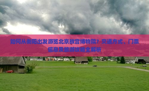如何从衡阳出发游览北京故宫博物院？交通方式、门票信息及旅游攻略全解析