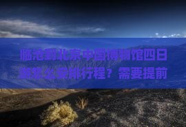 临沧到北京中国博物馆四日游怎么安排行程？需要提前准备什么？费用大概是多少？