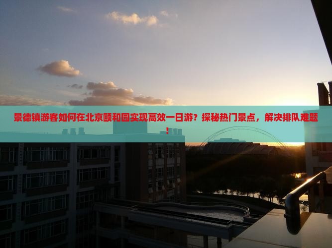 景德镇游客如何在北京颐和园实现高效一日游？探秘热门景点，解决排队难题！