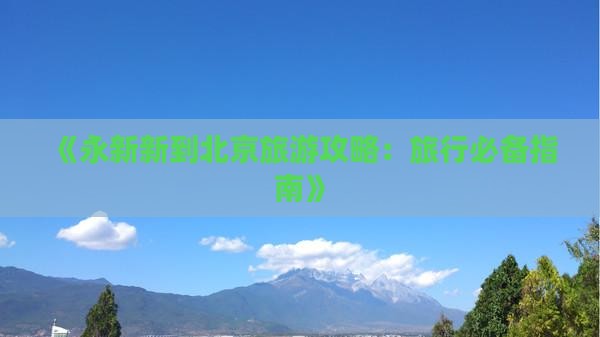 《永新新到北京旅游攻略：旅行必备指南》