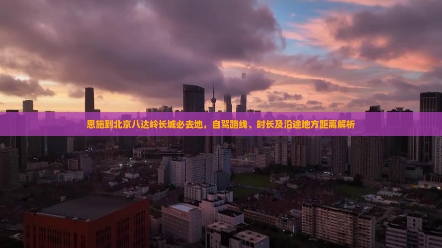 恩施到北京八达岭长城必去地，自驾路线、时长及沿途地方距离解析