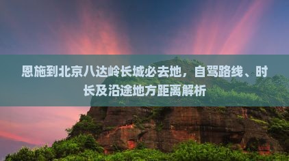 恩施到北京八达岭长城必去地，自驾路线、时长及沿途地方距离解析