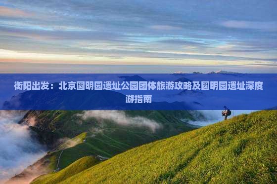 衡阳出发：北京圆明园遗址公园团体旅游攻略及圆明园遗址深度游指南
