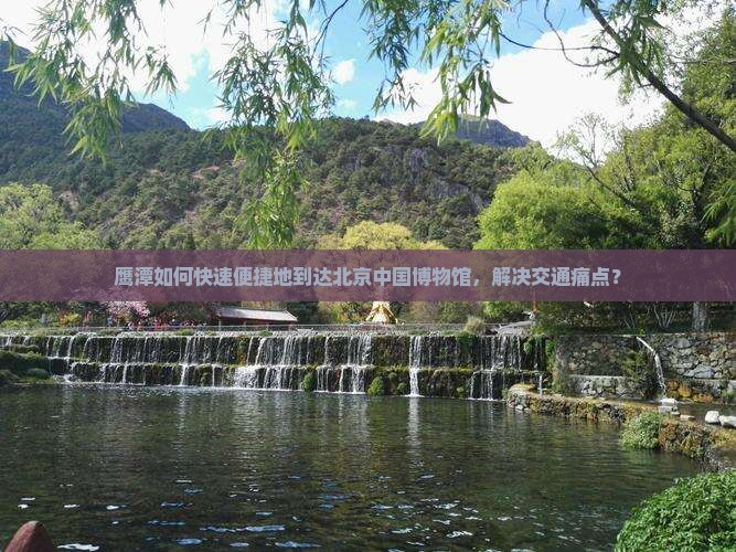 鹰潭如何快速便捷地到达北京中国博物馆，解决交通痛点？