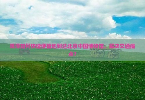 鹰潭如何快速便捷地到达北京中国博物馆，解决交通痛点？