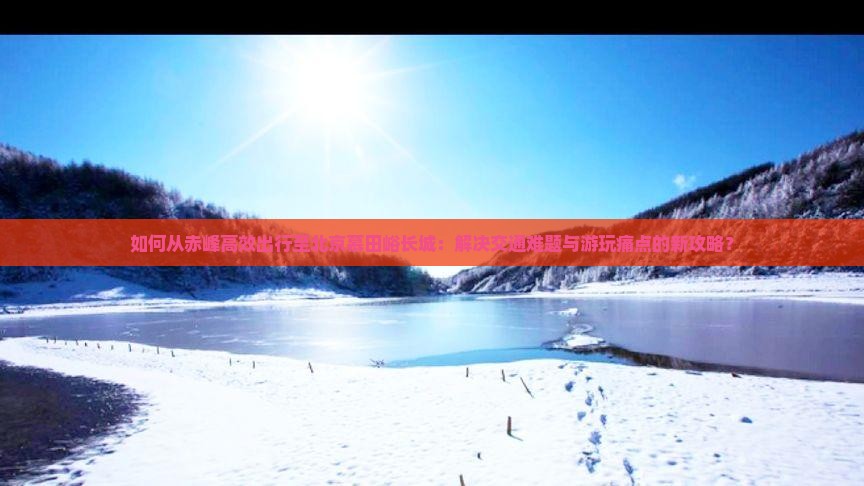 如何从赤峰高效出行至北京慕田峪长城：解决交通难题与游玩痛点的新攻略？