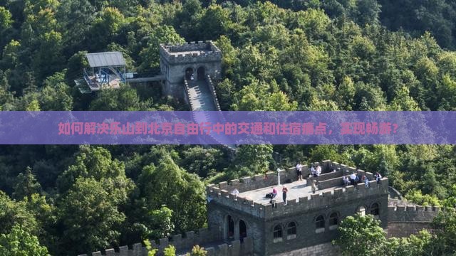 如何解决乐山到北京自由行中的交通和住宿痛点，实现畅游？