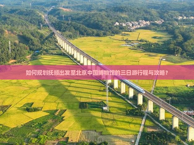 如何规划抚顺出发至北京中国博物馆的三日游行程与攻略？