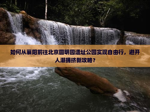 如何从襄阳前往北京圆明园遗址公园实现自由行，避开人潮拥挤新攻略？