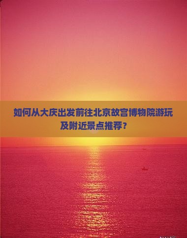 如何从大庆出发前往北京故宫博物院游玩及附近景点推荐？