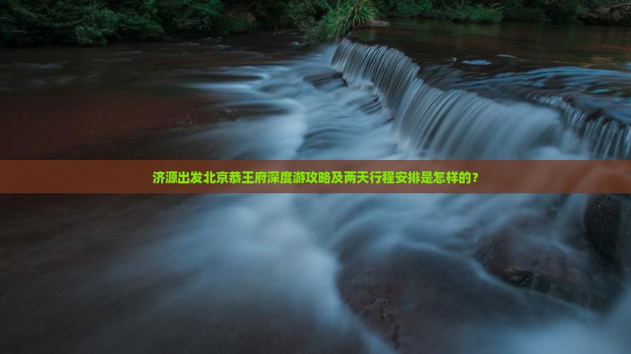 济源出发北京恭王府深度游攻略及两天行程安排是怎样的？