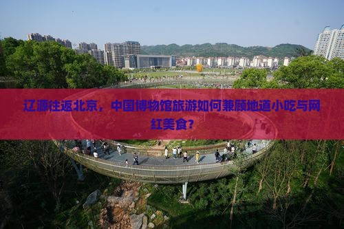 辽源往返北京，中国博物馆旅游如何兼顾地道小吃与网红美食？