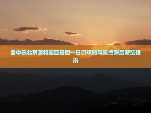 晋中去北京颐和园自由团一日游攻略与景点深度游览指南 晋中去北京颐和园自由团一日游攻略与景点深度游览指南