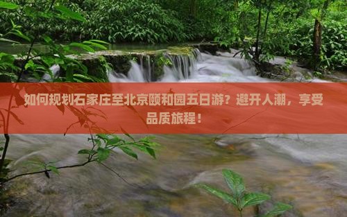 如何规划石家庄至北京颐和园五日游？避开人潮，享受品质旅程！