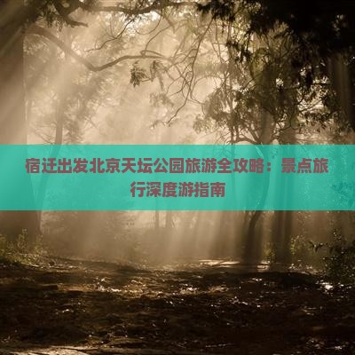 宿迁出发北京天坛公园旅游全攻略：景点旅行深度游指南