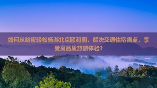 如何从哈密轻松畅游北京颐和园，解决交通住宿痛点，享受高品质旅游体验？