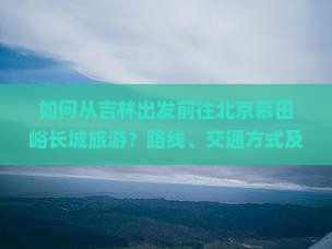 如何从吉林出发前往北京慕田峪长城旅游？路线、交通方式及旅游攻略详解