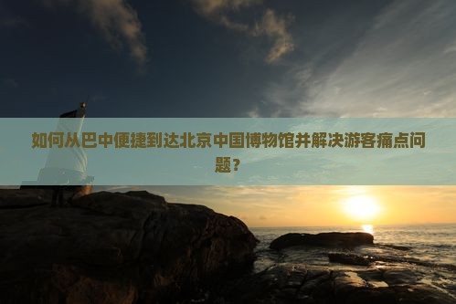 如何从巴中便捷到达北京中国博物馆并解决游客痛点问题？