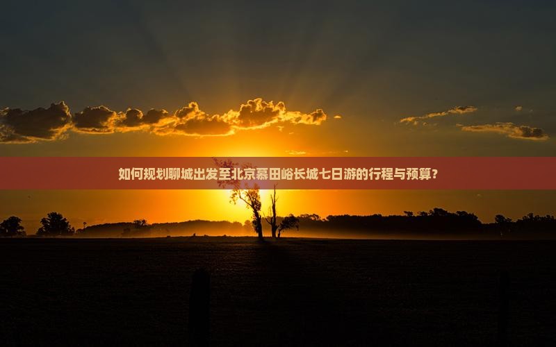 如何规划聊城出发至北京慕田峪长城七日游的行程与预算？