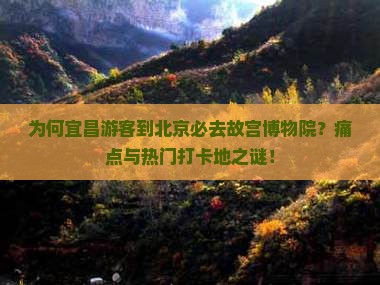 为何宜昌游客到北京必去故宫博物院？痛点与热门打卡地之谜！