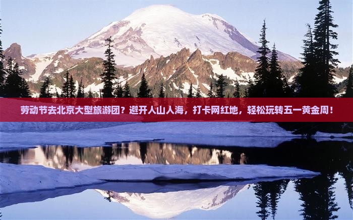 劳动节去北京大型旅游团？避开人山人海，打卡网红地，轻松玩转五一黄金周！