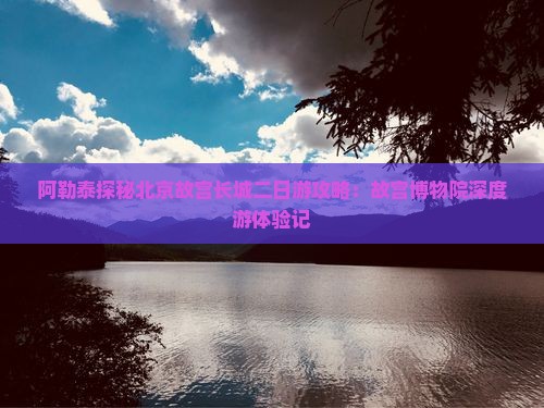 阿勒泰探秘北京故宫长城二日游攻略：故宫博物院深度游体验记