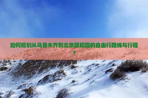 如何规划从乌鲁木齐到北京颐和园的自由行路线与行程？