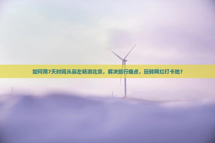 如何用7天时间从崇左畅游北京，解决旅行痛点，玩转网红打卡地？
