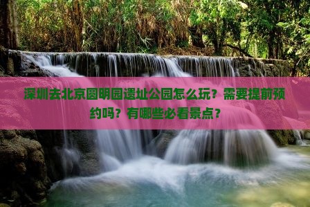 深圳去北京圆明园遗址公园怎么玩？需要提前预约吗？有哪些必看景点？