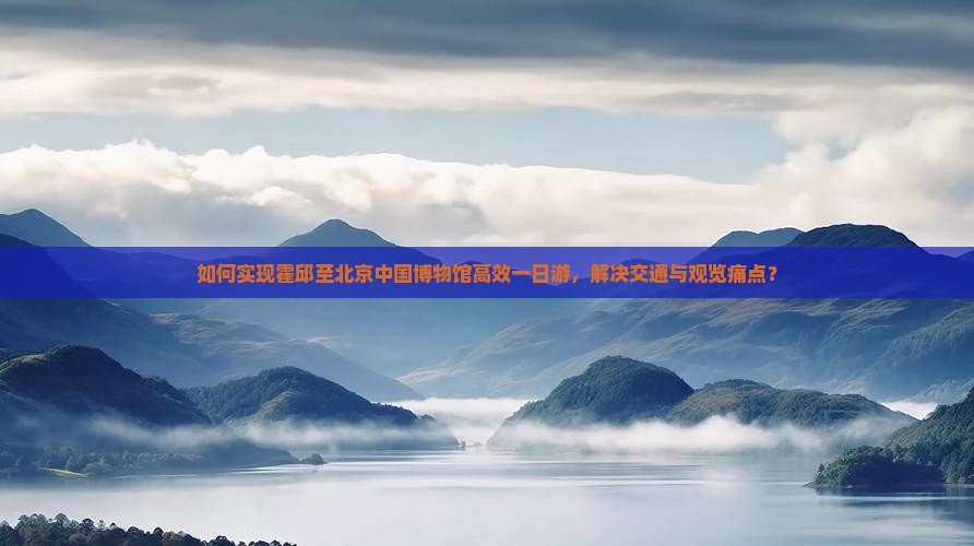 如何实现霍邱至北京中国博物馆高效一日游，解决交通与观览痛点？