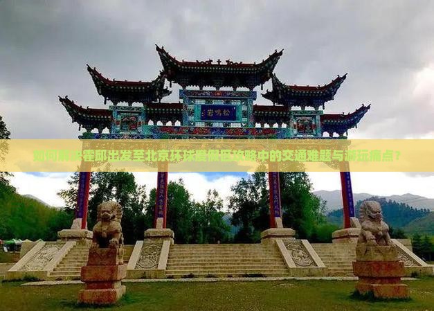 如何解决霍邱出发至北京环球度假区攻略中的交通难题与游玩痛点？