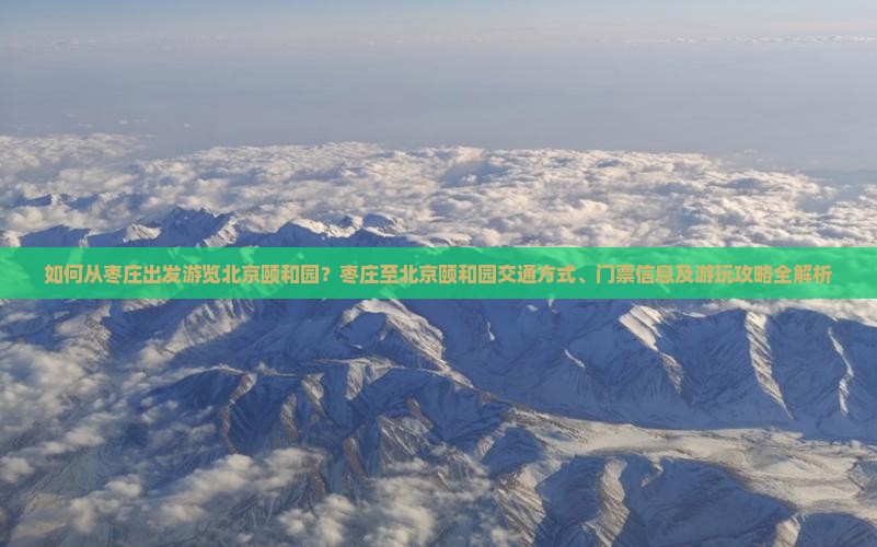 如何从枣庄出发游览北京颐和园？枣庄至北京颐和园交通方式、门票信息及游玩攻略全解析