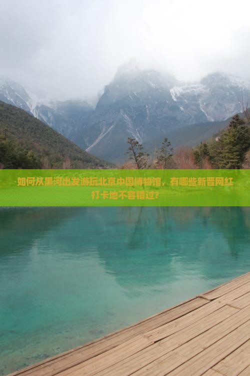 如何从黑河出发游玩北京中国博物馆，有哪些新晋网红打卡地不容错过？