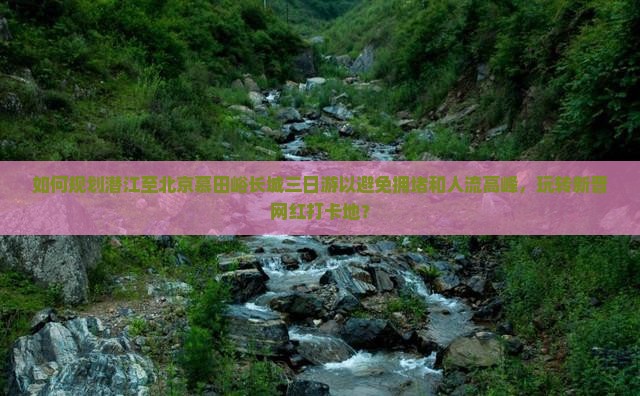 如何规划潜江至北京慕田峪长城三日游以避免拥堵和人流高峰，玩转新晋网红打卡地？