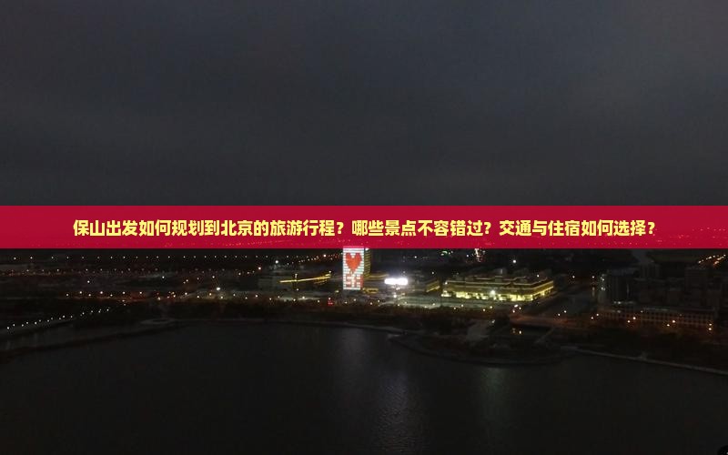 保山出发如何规划到北京的旅游行程？哪些景点不容错过？交通与住宿如何选择？