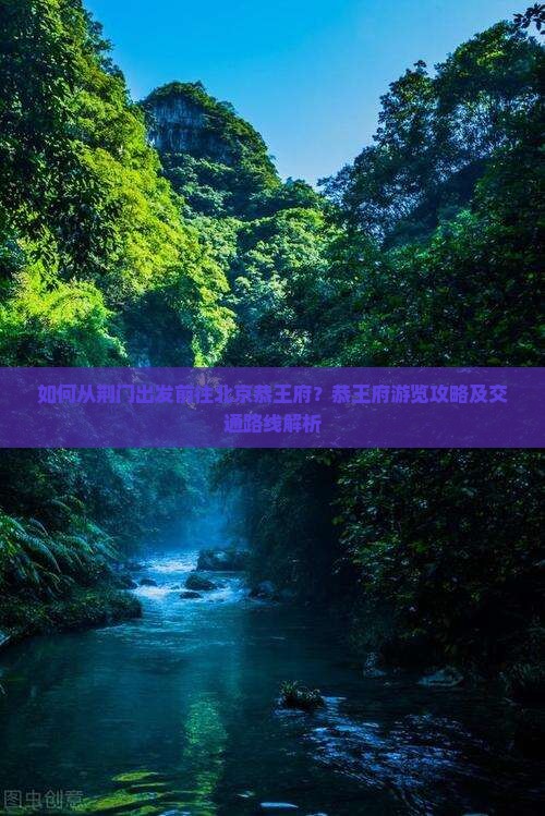 如何从荆门出发前往北京恭王府？恭王府游览攻略及交通路线解析