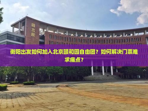 衡阳出发如何加入北京颐和园自由团？如何解决门票难求痛点？