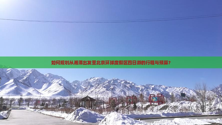 如何规划从湘潭出发至北京环球度假区四日游的行程与预算？