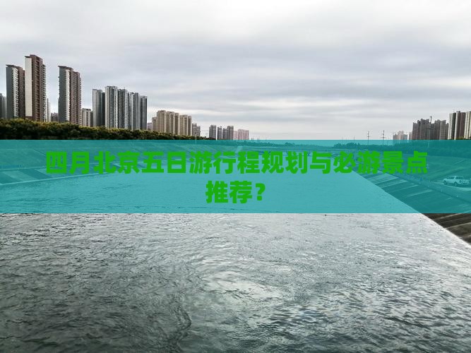 四月北京五日游行程规划与必游景点推荐？