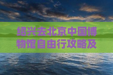绍兴去北京中国博物馆自由行攻略及预算指南
