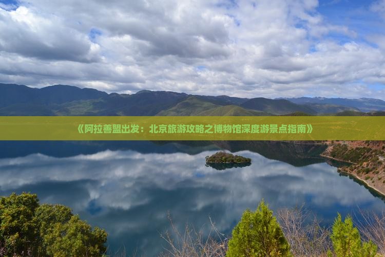 《阿拉善盟出发：北京旅游攻略之博物馆深度游景点指南》