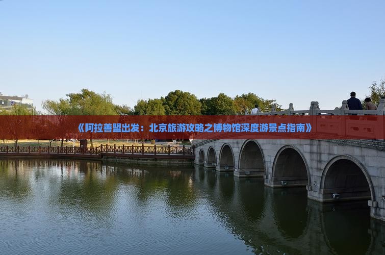 《阿拉善盟出发：北京旅游攻略之博物馆深度游景点指南》